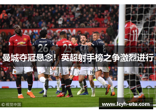 曼城夺冠悬念！英超射手榜之争激烈进行